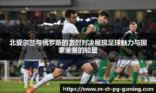 北爱尔兰与俄罗斯的激烈对决展现足球魅力与国家荣誉的较量