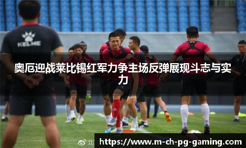 奥厄迎战莱比锡红军力争主场反弹展现斗志与实力
